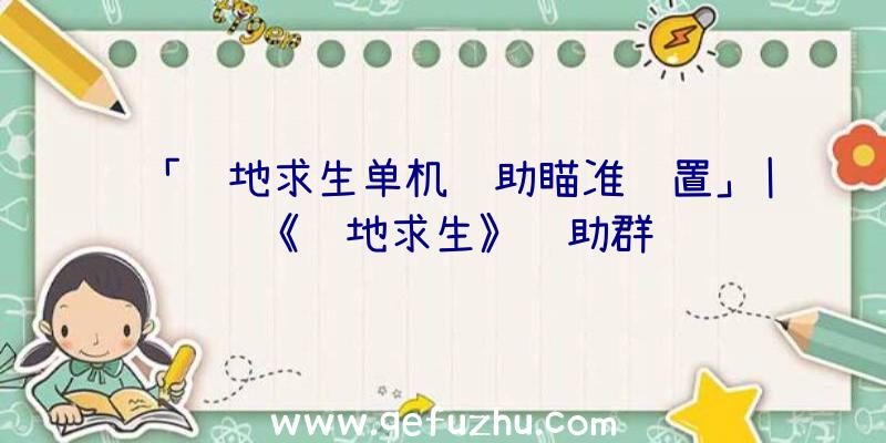 「绝地求生单机辅助瞄准设置」|《绝地求生》辅助群